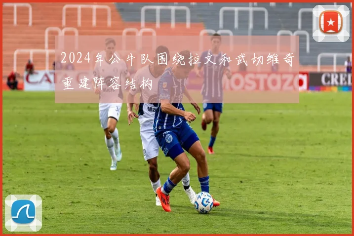 2024年公牛队围绕拉文和武切维奇重建阵容结构