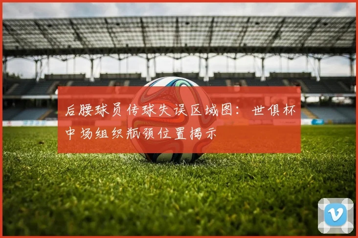 后腰球员传球失误区域图:世俱杯中场组织瓶颈位置揭示