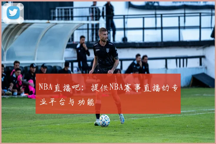 NBA直播吧：提供NBA赛事直播的专业平台与功能